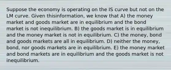 Suppose the economy is operating on the IS curve but not on the LM curve. Given thisinformation, we know that A) the money market and goods market are in equilibrium and the bond market is not inequilibrium. B) the goods market is in equilibrium and the money market is not in equilibrium. C) the money, bond and goods markets are all in equilibrium. D) neither the money, bond, nor goods markets are in equilibrium. E) the money market and bond markets are in equilibrium and the goods market is not inequilibrium.