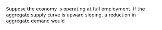 Suppose the economy is operating at full employment. If the aggregate supply curve is upward sloping, a reduction in aggregate demand would
