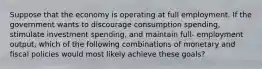 Suppose that the economy is operating at full employment. If the government wants to discourage consumption spending, stimulate investment spending, and maintain full- employment output, which of the following combinations of monetary and fiscal policies would most likely achieve these goals?