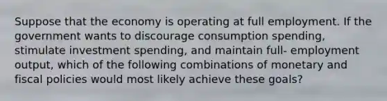 Suppose that the economy is operating at full employment. If the government wants to discourage consumption spending, stimulate investment spending, and maintain full- employment output, which of the following combinations of monetary and fiscal policies would most likely achieve these goals?