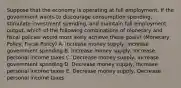 Suppose that the economy is operating at full employment. If the government wants to discourage consumption spending, stimulate investment spending, and maintain full employment output, which of the following combinations of monetary and fiscal policies would most likely achieve these goals? (Monetary Policy, Fiscal Policy) A. Increase money supply, Increase government spending B. Increase money supply, Increase personal income taxes C. Decrease money supply, Increase government spending D. Decrease money supply, Increase personal income taxes E. Decrease money supply, Decrease personal income taxes