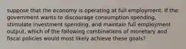 suppose that the economy is operating at full employment. If the government wants to discourage consumption spending, stimulate investment spending, and maintain full employment output, which of the following combinations of monetary and fiscal policies would most likely achieve these goals?