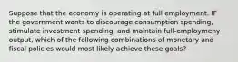 Suppose that the economy is operating at full employment. IF the government wants to discourage consumption spending, stimulate investment spending, and maintain full-employmeny output, which of the following combinations of monetary and fiscal policies would most likely achieve these goals?