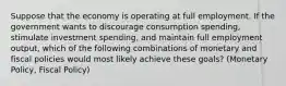 Suppose that the economy is operating at full employment. If the government wants to discourage consumption spending, stimulate investment spending, and maintain full employment output, which of the following combinations of monetary and fiscal policies would most likely achieve these goals? (Monetary Policy, Fiscal Policy)