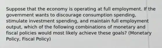 Suppose that the economy is operating at full employment. If the government wants to discourage consumption spending, stimulate investment spending, and maintain full employment output, which of the following combinations of monetary and fiscal policies would most likely achieve these goals? (Monetary Policy, Fiscal Policy)