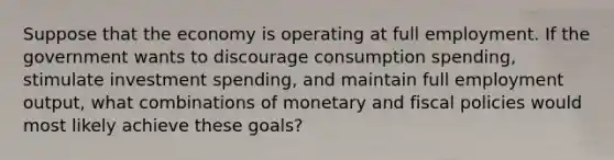 Suppose that the economy is operating at full employment. If the government wants to discourage consumption spending, stimulate investment spending, and maintain full employment output, what combinations of monetary and fiscal policies would most likely achieve these goals?