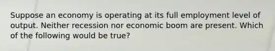 Suppose an economy is operating at its full employment level of output. Neither recession nor economic boom are present. Which of the following would be true?