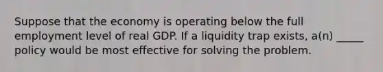 Suppose that the economy is operating below the full employment level of real GDP. If a liquidity trap exists, a(n) _____ policy would be most effective for solving the problem.