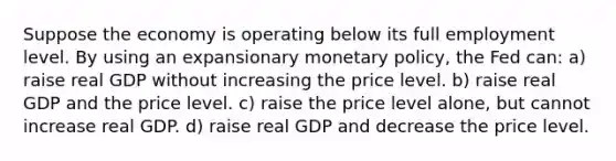 Suppose the economy is operating below its full employment level. By using an expansionary monetary​ policy, the Fed can: a) raise real GDP without increasing the price level. b) raise real GDP and the price level. c) raise the price level​ alone, but cannot increase real GDP. d) raise real GDP and decrease the price level.