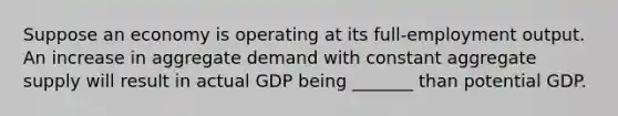 Suppose an economy is operating at its full-employment output. An increase in aggregate demand with constant aggregate supply will result in actual GDP being _______ than potential GDP.