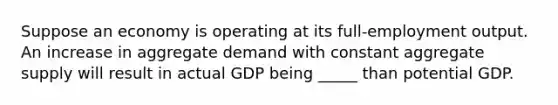 Suppose an economy is operating at its full-employment output. An increase in aggregate demand with constant aggregate supply will result in actual GDP being _____ than potential GDP.