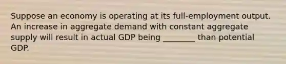 Suppose an economy is operating at its full-employment output. An increase in aggregate demand with constant aggregate supply will result in actual GDP being ________ than potential GDP.