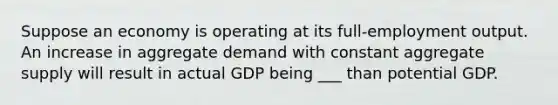 Suppose an economy is operating at its full-employment output. An increase in aggregate demand with constant aggregate supply will result in actual GDP being ___ than potential GDP.