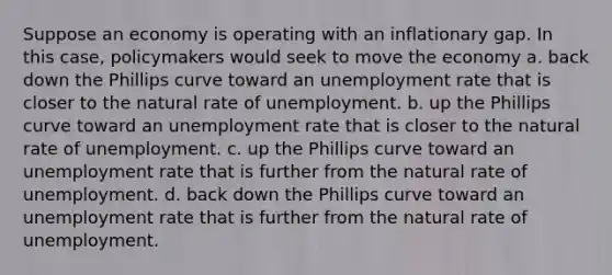 Suppose an economy is operating with an inflationary gap. In this case, policymakers would seek to move the economy a. back down the Phillips curve toward an unemployment rate that is closer to the natural rate of unemployment. b. up the Phillips curve toward an unemployment rate that is closer to the natural rate of unemployment. c. up the Phillips curve toward an unemployment rate that is further from the natural rate of unemployment. d. back down the Phillips curve toward an unemployment rate that is further from the natural rate of unemployment.