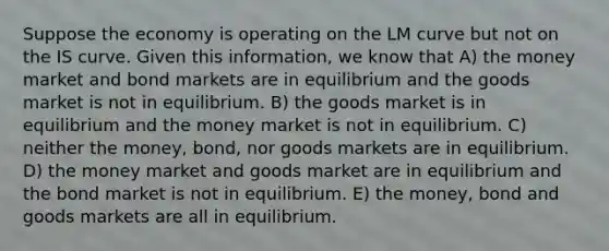 Suppose the economy is operating on the LM curve but not on the IS curve. Given this information, we know that A) the money market and bond markets are in equilibrium and the goods market is not in equilibrium. B) the goods market is in equilibrium and the money market is not in equilibrium. C) neither the money, bond, nor goods markets are in equilibrium. D) the money market and goods market are in equilibrium and the bond market is not in equilibrium. E) the money, bond and goods markets are all in equilibrium.