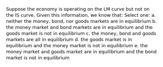 Suppose the economy is operating on the LM curve but not on the IS curve. Given this information, we know that: Select one: a. neither the money, bond, nor goods markets are in equilibrium b. the money market and bond markets are in equilibrium and the goods market is not in equilibrium c. the money, bond and goods markets are all in equilibrium d. the goods market is in equilibrium and the money market is not in equilibrium e. the money market and goods market are in equilibrium and the bond market is not in equilibrium