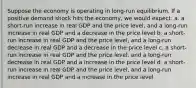 Suppose the economy is operating in long-run equilibrium. If a positive demand shock hits the economy, we would expect: a. a short-run increase in real GDP and the price level, and a long-run increase in real GDP and a decrease in the price level b. a short-run increase in real GDP and the price level, and a long-run decrease in real GDP and a decrease in the price level c. a short-run increase in real GDP and the price level, and a long-run decrease in real GDP and a increase in the price level d. a short-run increase in real GDP and the price level, and a long-run increase in real GDP and a increase in the price level