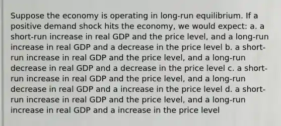 Suppose the economy is operating in long-run equilibrium. If a positive demand shock hits the economy, we would expect: a. a short-run increase in real GDP and the price level, and a long-run increase in real GDP and a decrease in the price level b. a short-run increase in real GDP and the price level, and a long-run decrease in real GDP and a decrease in the price level c. a short-run increase in real GDP and the price level, and a long-run decrease in real GDP and a increase in the price level d. a short-run increase in real GDP and the price level, and a long-run increase in real GDP and a increase in the price level