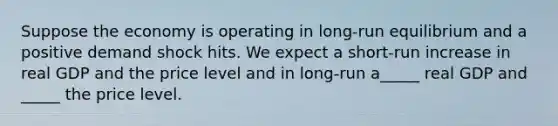Suppose the economy is operating in long-run equilibrium and a positive demand shock hits. We expect a short-run increase in real GDP and the price level and in long-run a_____ real GDP and _____ the price level.