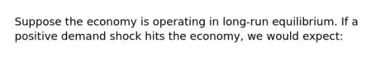 Suppose the economy is operating in long-run equilibrium. If a positive demand shock hits the economy, we would expect: