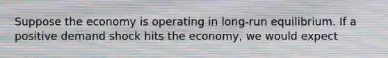 Suppose the economy is operating in long-run equilibrium. If a positive demand shock hits the economy, we would expect