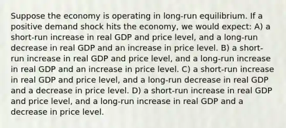 Suppose the economy is operating in long-run equilibrium. If a positive demand shock hits the economy, we would expect: A) a short-run increase in real GDP and price level, and a long-run decrease in real GDP and an increase in price level. B) a short-run increase in real GDP and price level, and a long-run increase in real GDP and an increase in price level. C) a short-run increase in real GDP and price level, and a long-run decrease in real GDP and a decrease in price level. D) a short-run increase in real GDP and price level, and a long-run increase in real GDP and a decrease in price level.