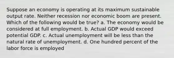 Suppose an economy is operating at its maximum sustainable output rate. Neither recession nor economic boom are present. Which of the following would be true? a. The economy would be considered at full employment. b. Actual GDP would exceed potential GDP. c. Actual unemployment will be less than the natural rate of unemployment. d. One hundred percent of the labor force is employed