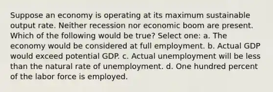 Suppose an economy is operating at its maximum sustainable output rate. Neither recession nor economic boom are present. Which of the following would be true? Select one: a. The economy would be considered at full employment. b. Actual GDP would exceed potential GDP. c. Actual unemployment will be less than the natural rate of unemployment. d. One hundred percent of the labor force is employed.