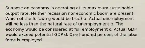 Suppose an economy is operating at its maximum sustainable output rate. Neither recession nor economic boom are present. Which of the following would be true? a. Actual unemployment will be less than the natural rate of unemployment b. The economy would be considered at full employment c. Actual GDP would exceed potential GDP d. One hundred percent of the labor force is employed