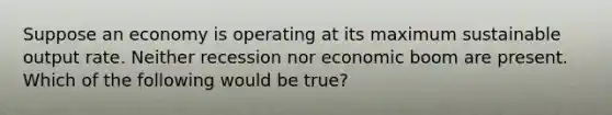 Suppose an economy is operating at its maximum sustainable output rate. Neither recession nor economic boom are present. Which of the following would be true?