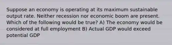 Suppose an economy is operating at its maximum sustainable output rate. Neither recession nor economic boom are present. Which of the following would be true? A) The economy would be considered at full employment B) Actual GDP would exceed potential GDP