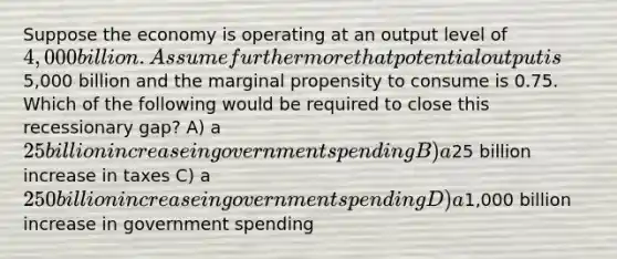 Suppose the economy is operating at an output level of 4,000 billion. Assume furthermore that potential output is5,000 billion and the marginal propensity to consume is 0.75. Which of the following would be required to close this recessionary gap? A) a 25 billion increase in government spending B) a25 billion increase in taxes C) a 250 billion increase in government spending D) a1,000 billion increase in government spending