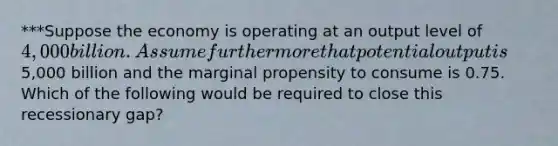 ***Suppose the economy is operating at an output level of 4,000 billion. Assume furthermore that potential output is5,000 billion and the marginal propensity to consume is 0.75. Which of the following would be required to close this recessionary gap?