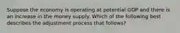 Suppose the economy is operating at potential GDP and there is an increase in the money supply. Which of the following best describes the adjustment process that follows?