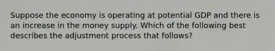 Suppose the economy is operating at potential GDP and there is an increase in the money supply. Which of the following best describes the adjustment process that follows?