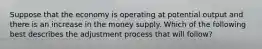 Suppose that the economy is operating at potential output and there is an increase in the money supply. Which of the following best describes the adjustment process that will follow?