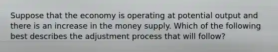 Suppose that the economy is operating at potential output and there is an increase in the money supply. Which of the following best describes the adjustment process that will follow?