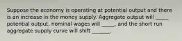 Suppose the economy is operating at potential output and there is an increase in the money supply. Aggregate output will _____ potential output, nominal wages will _____, and the short run aggregate supply curve will shift _______.