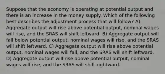 Suppose that the economy is operating at potential output and there is an increase in the money supply. Which of the following best describes the adjustment process that will follow? A) Aggregate output will rise above potential output, nominal wages will rise, and the SRAS will shift leftward. B) Aggregate output will fall below potential output, nominal wages will rise, and the SRAS will shift leftward. C) Aggregate output will rise above potential output, nominal wages will fall, and the SRAS will shift leftward. D) Aggregate output will rise above potential output, nominal wages will rise, and the SRAS will shift rightward.