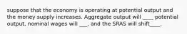 suppose that the economy is operating at potential output and the money supply increases. Aggregate output will ____ potential output, nominal wages will ___, and the SRAS will shift____.