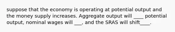 suppose that the economy is operating at potential output and the <a href='https://www.questionai.com/knowledge/kiY8nlPo85-money-supply' class='anchor-knowledge'>money supply</a> increases. Aggregate output will ____ potential output, nominal wages will ___, and the SRAS will shift____.