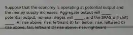 Suppose that the economy is operating at potential output and the money supply increases. Aggregate output will _____ potential output, nominal wages will _____, and the SRAS will shift _____. A) rise above; rise; leftward B) fall below; rise; leftward C) rise above; fall; leftward D) rise above; rise; rightward