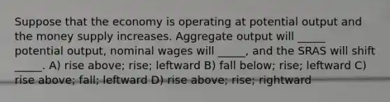 Suppose that the economy is operating at potential output and the money supply increases. Aggregate output will _____ potential output, nominal wages will _____, and the SRAS will shift _____. A) rise above; rise; leftward B) fall below; rise; leftward C) rise above; fall; leftward D) rise above; rise; rightward