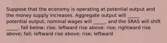 Suppose that the economy is operating at potential output and the money supply increases. Aggregate output will _____ potential output, nominal wages will _____, and the SRAS will shift _____. fall below; rise; leftward rise above; rise; rightward rise above; fall; leftward rise above; rise; leftward