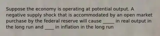 Suppose the economy is operating at potential output. A negative <a href='https://www.questionai.com/knowledge/kmaATeIaM3-supply-shock' class='anchor-knowledge'>supply shock</a> that is accommodated by an open market purchase by the federal reserve will cause _____ in real output in the long run and ____ in inflation in the long run