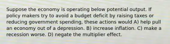 Suppose the economy is operating below potential output. If policy makers try to avoid a budget deficit by raising taxes or reducing government spending, these actions would A) help pull an economy out of a depression. B) increase inflation. C) make a recession worse. D) negate the multiplier effect.