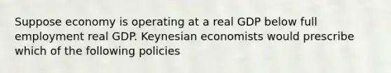 Suppose economy is operating at a real GDP below full employment real GDP. Keynesian economists would prescribe which of the following policies