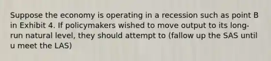 Suppose the economy is operating in a recession such as point B in Exhibit 4. If policymakers wished to move output to its long-run natural level, they should attempt to (fallow up the SAS until u meet the LAS)