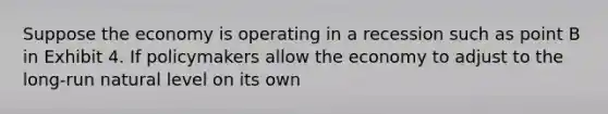 Suppose the economy is operating in a recession such as point B in Exhibit 4. If policymakers allow the economy to adjust to the long-run natural level on its own