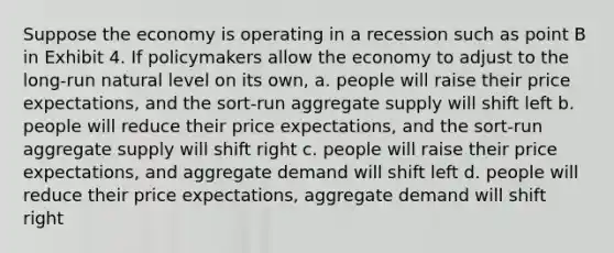 Suppose the economy is operating in a recession such as point B in Exhibit 4. If policymakers allow the economy to adjust to the long-run natural level on its own, a. people will raise their price expectations, and the sort-run aggregate supply will shift left b. people will reduce their price expectations, and the sort-run aggregate supply will shift right c. people will raise their price expectations, and aggregate demand will shift left d. people will reduce their price expectations, aggregate demand will shift right